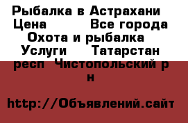 Рыбалка в Астрахани › Цена ­ 500 - Все города Охота и рыбалка » Услуги   . Татарстан респ.,Чистопольский р-н